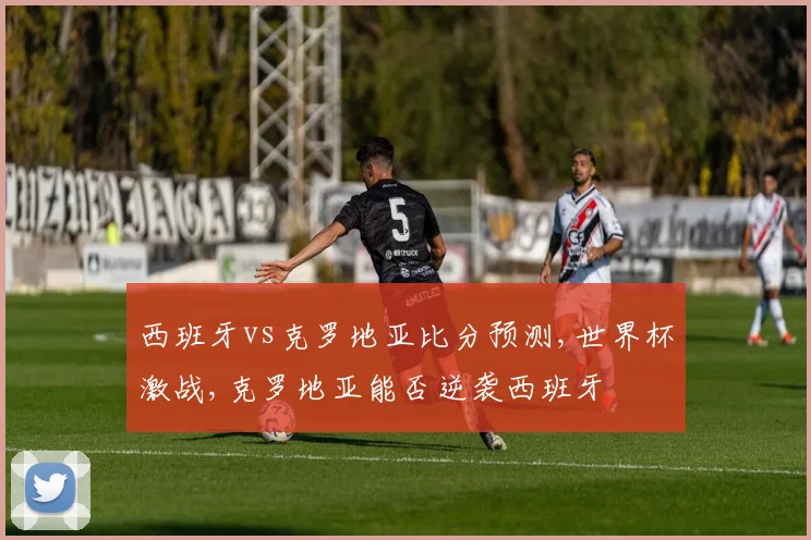西班牙vs克罗地亚比分预测,世界杯激战,克罗地亚能否逆袭西班牙