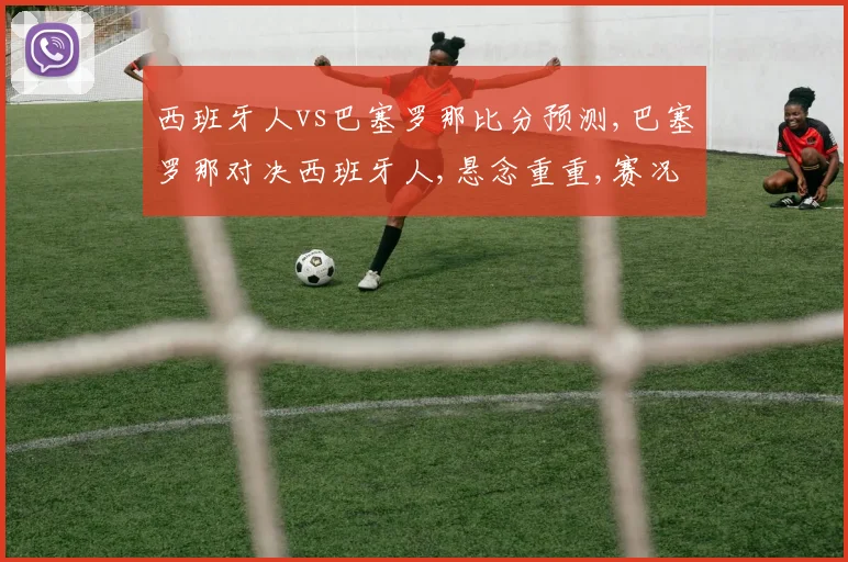 西班牙人vs巴塞罗那比分预测,巴塞罗那对决西班牙人,悬念重重,赛况预测引热议,谁将问鼎