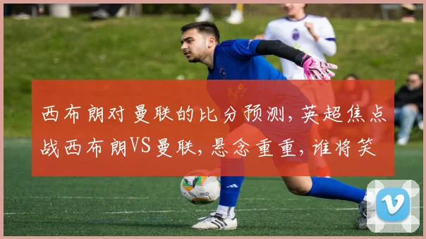 西布朗对曼联的比分预测,英超焦点战西布朗VS曼联,悬念重重,谁将笑到最后